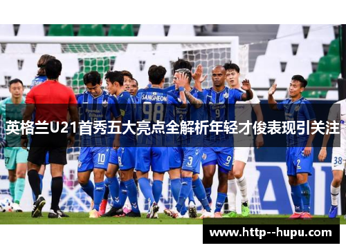 英格兰U21首秀五大亮点全解析年轻才俊表现引关注 英格兰U21首秀五大亮点全解析年轻才俊表现引关注