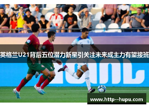 英格兰U21背后五位潜力新星引关注未来成主力有望接班