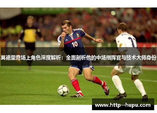 莫德里奇场上角色深度解析:全面剖析他的中场指挥官与技术大师身份 莫德里奇场上角色深度解析:全面剖析他的中场指挥官与技术大师身份