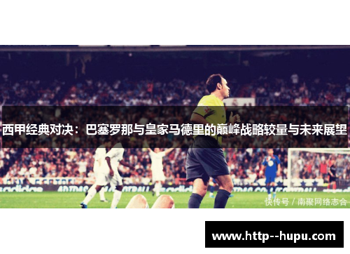 西甲经典对决：巴塞罗那与皇家马德里的巅峰战略较量与未来展望