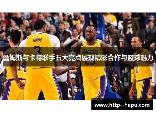 詹姆斯与卡特联手五大亮点展现精彩合作与篮球魅力
