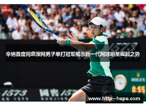 辛纳首度问鼎澳网男子单打冠军揭示新一代网球明星崛起之势