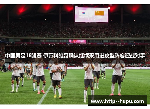 中国男足18强赛 伊万科维奇确认继续采用进攻型阵容迎战对手