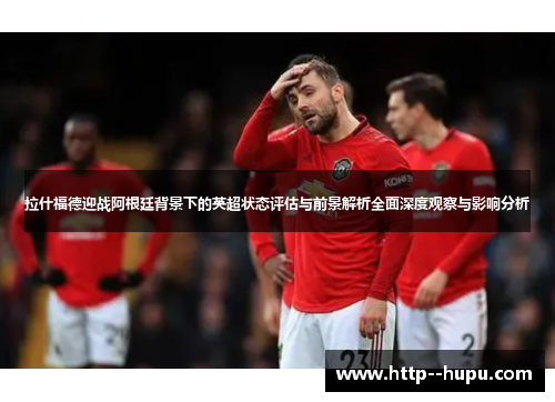 拉什福德迎战阿根廷背景下的英超状态评估与前景解析全面深度观察与影响分析