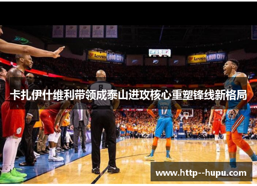 卡扎伊什维利带领成泰山进攻核心重塑锋线新格局