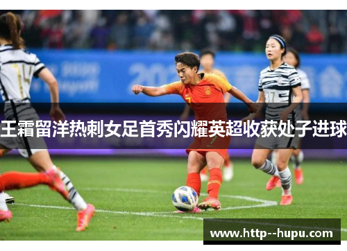 王霜留洋热刺女足首秀闪耀英超收获处子进球 王霜留洋热刺女足首秀闪耀英超收获处子进球